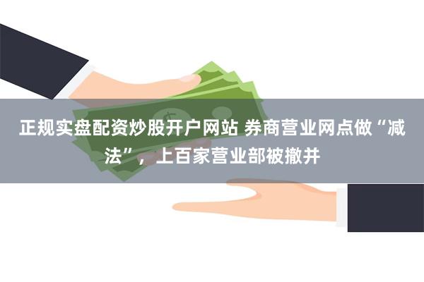 正规实盘配资炒股开户网站 券商营业网点做“减法”，上百家营业部被撤并