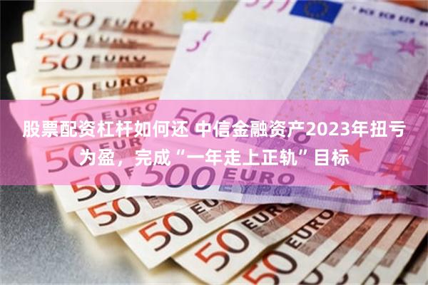 股票配资杠杆如何还 中信金融资产2023年扭亏为盈，完成“一年走上正轨”目标