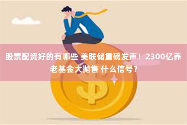 股票配资好的有哪些 美联储重磅发声！2300亿养老基金大抛售 什么信号？