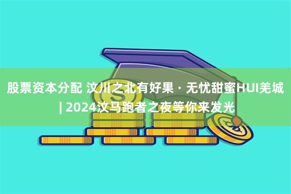 股票资本分配 汶川之北有好果 · 无忧甜蜜HUI羌城 | 2024汶马跑者之夜等你来发光