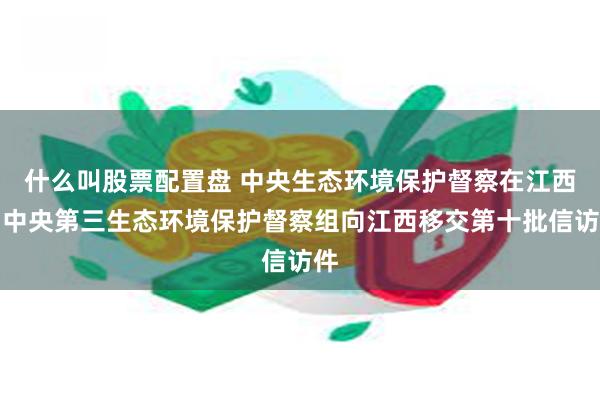 什么叫股票配置盘 中央生态环境保护督察在江西｜中央第三生态环境保护督察组向江西移交第十批信访件