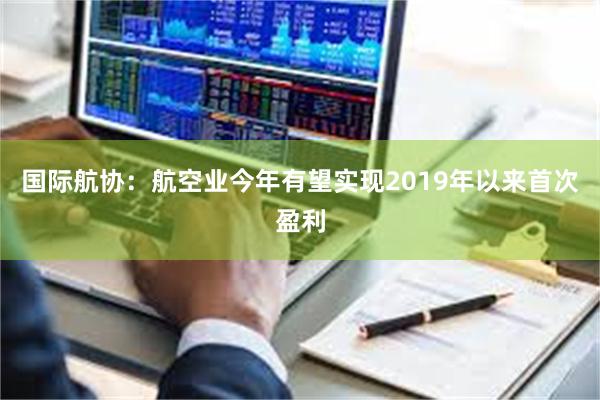 国际航协：航空业今年有望实现2019年以来首次盈利