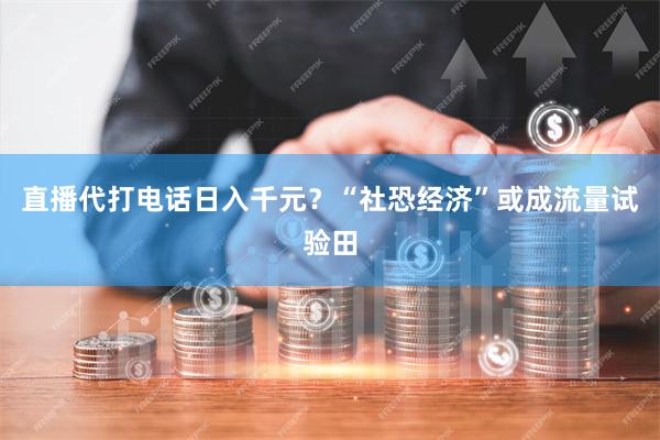 直播代打电话日入千元？“社恐经济”或成流量试验田