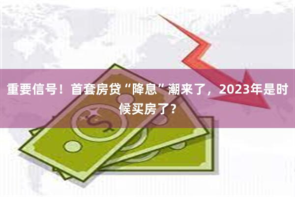 重要信号！首套房贷“降息”潮来了，2023年是时候买房了？