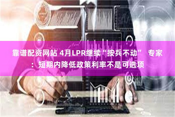 靠谱配资网站 4月LPR继续“按兵不动”  专家：短期内降低政策利率不是可选项