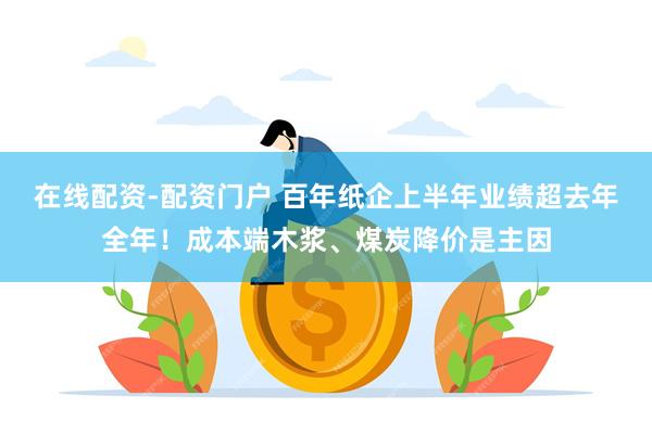 在线配资-配资门户 百年纸企上半年业绩超去年全年！成本端木浆、煤炭降价是主因