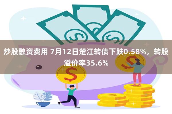 炒股融资费用 7月12日楚江转债下跌0.58%，转股溢价率35.6%