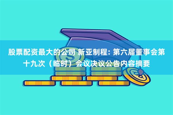 股票配资最大的公司 新亚制程: 第六届董事会第十九次（临时）会议决议公告内容摘要