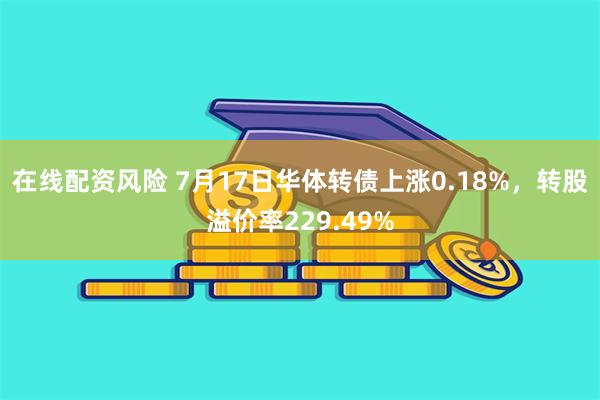 在线配资风险 7月17日华体转债上涨0.18%，转股溢价率229.49%