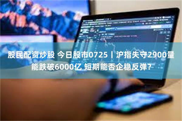 股民配资炒股 今日股市0725丨沪指失守2900量能跌破6000亿 短期能否企稳反弹？