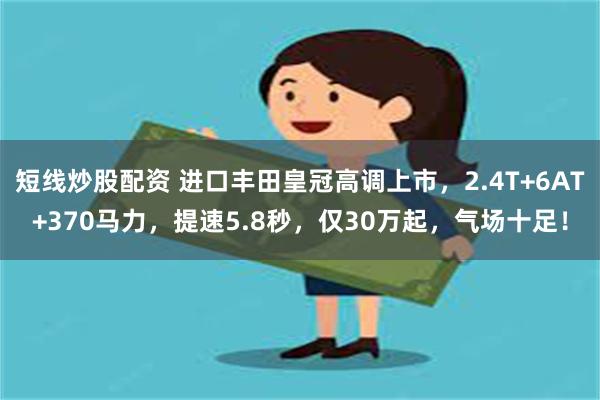 短线炒股配资 进口丰田皇冠高调上市，2.4T+6AT+370马力，提速5.8秒，仅30万起，气场十足！