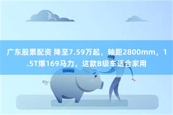 广东股票配资 降至7.59万起，轴距2800mm，1.5T爆169马力，这款B级车适合家用