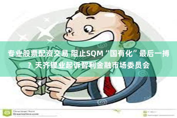 专业股票配资交易 阻止SQM“国有化”最后一搏？天齐锂业起诉智利金融市场委员会