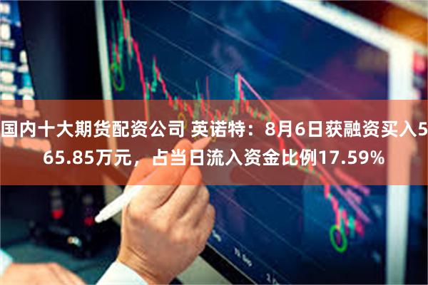 国内十大期货配资公司 英诺特：8月6日获融资买入565.85万元，占当日流入资金比例17.59%