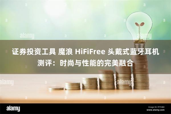 证券投资工具 魔浪 HiFiFree 头戴式蓝牙耳机测评：时尚与性能的完美融合