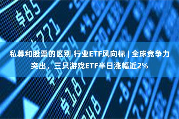 私募和股票的区别 行业ETF风向标 | 全球竞争力突出，三只游戏ETF半日涨幅近2%