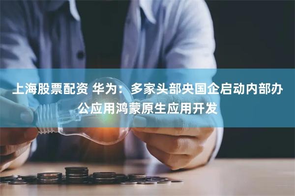 上海股票配资 华为：多家头部央国企启动内部办公应用鸿蒙原生应用开发