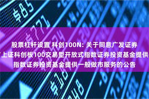 股票杠杆设置 科创100N: 关于同意广发证券股份有限公司为南方上证科创板100交易型开放式指数证券投资基金提供一般做市服务的公告