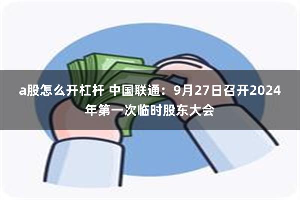 a股怎么开杠杆 中国联通：9月27日召开2024年第一次临时股东大会