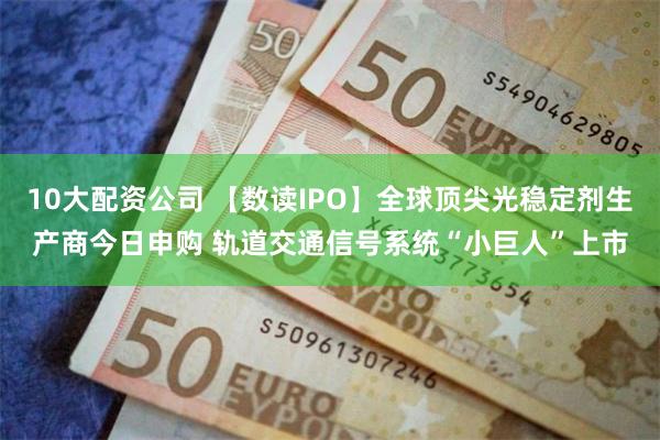 10大配资公司 【数读IPO】全球顶尖光稳定剂生产商今日申购 轨道交通信号系统“小巨人”上市