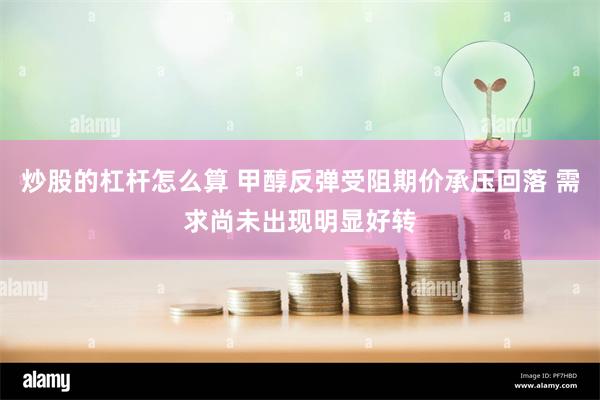 炒股的杠杆怎么算 甲醇反弹受阻期价承压回落 需求尚未出现明显好转