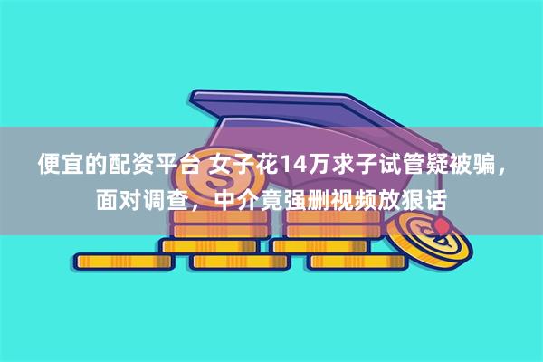 便宜的配资平台 女子花14万求子试管疑被骗，面对调查，中介竟强删视频放狠话