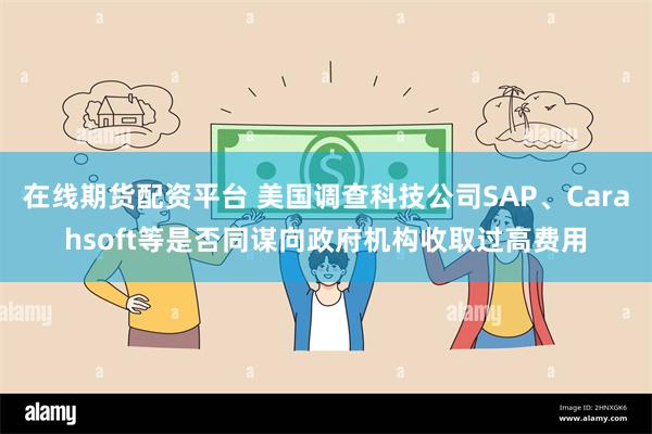 在线期货配资平台 美国调查科技公司SAP、Carahsoft等是否同谋向政府机构收取过高费用