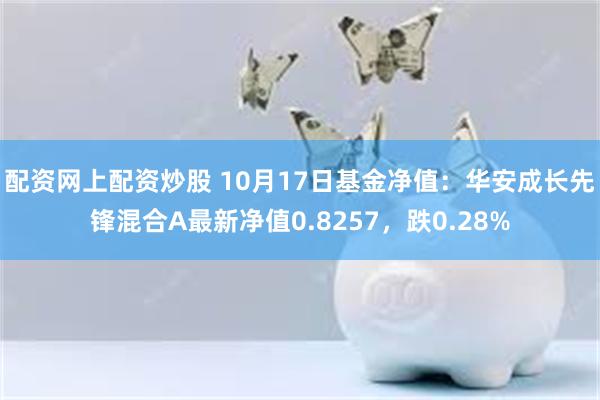 配资网上配资炒股 10月17日基金净值：华安成长先锋混合A最新净值0.8257，跌0.28%