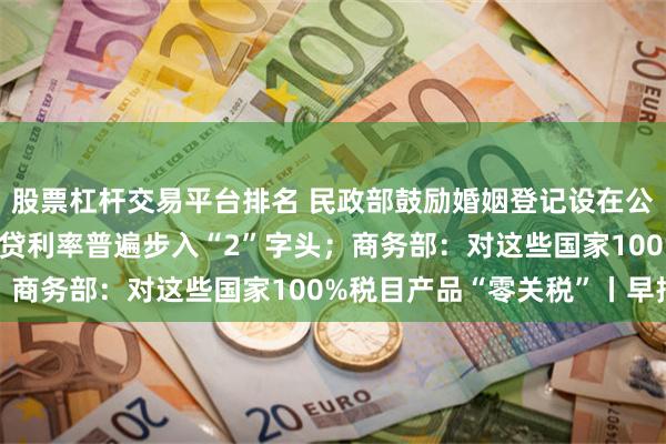 股票杠杆交易平台排名 民政部鼓励婚姻登记设在公园；最低2.65%！房贷利率普遍步入“2”字头；商务部：对这些国家100%税目产品“零关税”丨早报