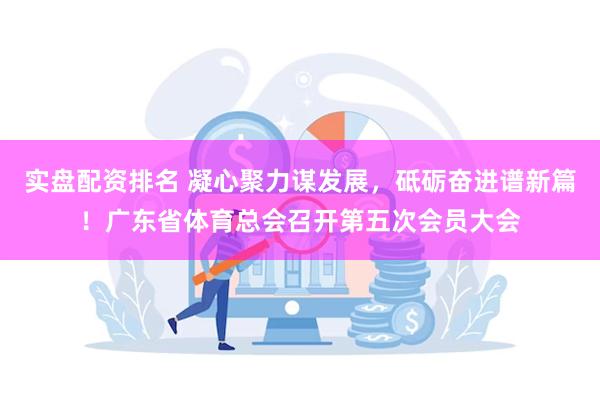 实盘配资排名 凝心聚力谋发展，砥砺奋进谱新篇！广东省体育总会召开第五次会员大会