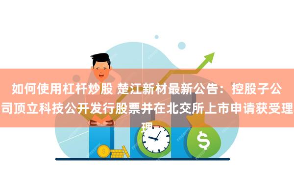 如何使用杠杆炒股 楚江新材最新公告：控股子公司顶立科技公开发行股票并在北交所上市申请获受理