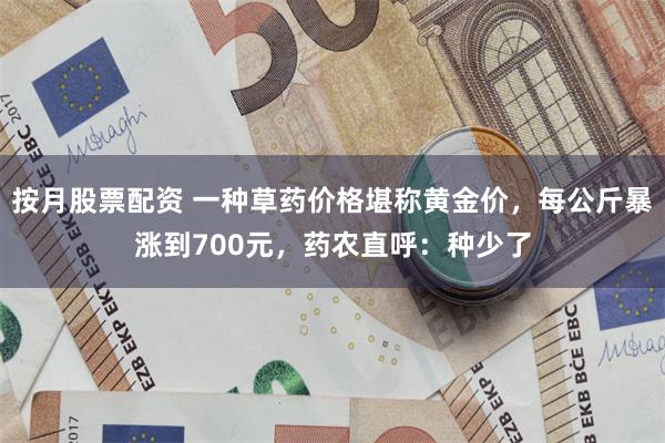 按月股票配资 一种草药价格堪称黄金价，每公斤暴涨到700元，药农直呼：种少了