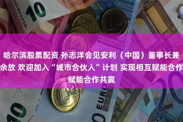 哈尔滨股票配资 孙志洋会见安利（中国）董事长兼总裁余放 欢迎加入“城市合伙人”计划 实现相互赋能合作共赢