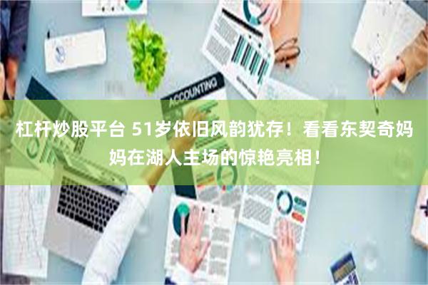 杠杆炒股平台 51岁依旧风韵犹存！看看东契奇妈妈在湖人主场的惊艳亮相！