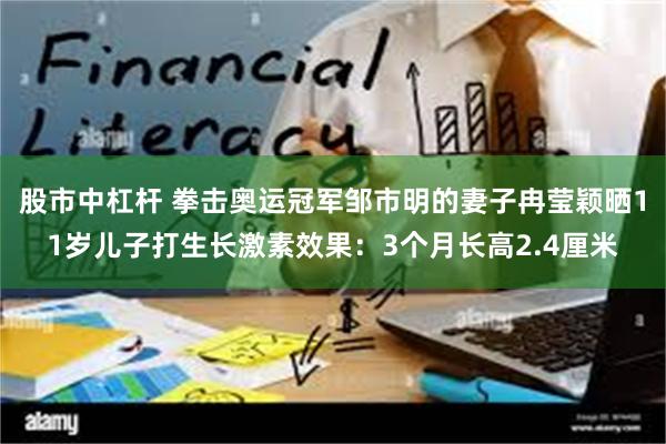 股市中杠杆 拳击奥运冠军邹市明的妻子冉莹颖晒11岁儿子打生长激素效果：3个月长高2.4厘米