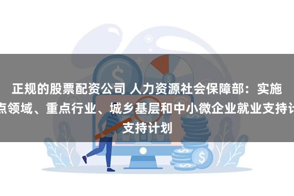 正规的股票配资公司 人力资源社会保障部：实施重点领域、重点行业、城乡基层和中小微企业就业支持计划