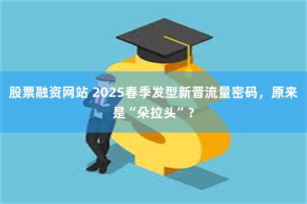 股票融资网站 2025春季发型新晋流量密码，原来是“朵拉头”？